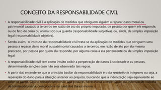 CONCEITO DA RESPONSABILIDADE CIVIL
• A responsabilidade civil é a aplicação de medidas que obriguem alguém a reparar dano moral ou
patrimonial causado a terceiros em razão de ato do próprio imputado, de pessoa por quem ele responde,
ou de fato de coisa ou animal sob sua guarda (responsabilidade subjetiva), ou, ainda, de simples imposição
legal (responsabilidade objetiva).
• Sendo assim, o instituto da responsabilidade civil trata-se da aplicação de medidas que obriguem uma
pessoa a reparar dano moral ou patrimonial causados a terceiros, em razão de ato por ela mesma
praticado, por pessoa por quem ela responde, por alguma coisa a ela pertencente ou de simples imposição
legal.
• A responsabilidade civil tem como intuito coibir a perpetração de danos à sociedade e as pessoas,
determinando sanções caso não seja observado tais regras.
• A partir daí, entende-se que o princípio basilar da responsabilidade é o da restitutio in integrum, ou seja, a
reparação do dano para a situação anterior ao prejuízo, buscando que a indenização seja equivalente ao
valor da perda. Caso o ressarcimento não seja possível, haverá uma compensação ou indenização indireta
de forma pecuniária, como ocorre no caso dos danos morais.
 