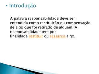 A palavra responsabilidade deve ser entendida como restituição ou compensação de algo que foi retirado de alguém. A responsabilidade tem por finalidade restituir ou ressarcir algo. IntroduçãoEntre os romanos não havia distinção alguma entre responsabilidade civil e responsabilidade penal, inclusive a compensação pecuniária não passava de uma pena imposta ao infrator do dano. Com o passar do tempo surgiram diferentes teses e, embora a responsabilidade continuasse sendo penal, a indenização pecuniária passou a ser a única forma de punir o infrator do ato lesivo não criminoso.