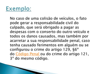 O Código Civil de 2002 faz referência ao ato ilícito no artigo 186 e 187:“Art. 186 - aquele que, por ação ou omissão voluntária, negligência ou imprudência, violar direito e causar dano a outrem, ainda que exclusivamente moral, comete ato ilícito”.“Art. 187 - também comete ato ilícito o titular de um direito que, ao exercê-lo, excede manifestamente os limites impostos pelo seu fim econômico ou social, pela boa-fé ou pelos bons costumes”. Referência ao Código CivilA partir daí, o legislador entendeu por bem que deveria editar normas a cerca da responsabilidade civil, assim prescreve o artigo 927 do mesmo código civil:“Art. 927 - Aquele que, por ato ilícito (arts. 186 e 187), causar dano a outrem, fica obrigado a repará-lo. Parágrafo único. Haverá obrigação de reparar o dano, independentemente de culpa, nos casos especificados em lei, ou quando a atividade normalmente desenvolvida pelo autor do dano implicar, por sua natureza, risco para os direitos de outrem.”