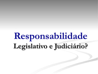 Responsabilidade Legislativo e Judiciário? 