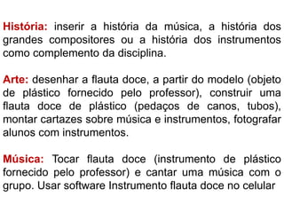 História: inserir a história da música, a história dos
grandes compositores ou a história dos instrumentos
como complemento da disciplina.
Arte: desenhar a flauta doce, a partir do modelo (objeto
de plástico fornecido pelo professor), construir uma
flauta doce de plástico (pedaços de canos, tubos),
montar cartazes sobre música e instrumentos, fotografar
alunos com instrumentos.
Música: Tocar flauta doce (instrumento de plástico
fornecido pelo professor) e cantar uma música com o
grupo. Usar software Instrumento flauta doce no celular
 