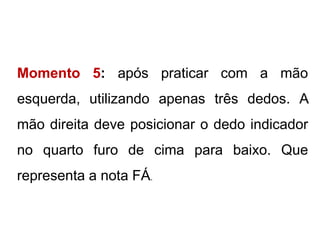 Momento 5: após praticar com a mão
esquerda, utilizando apenas três dedos. A
mão direita deve posicionar o dedo indicador
no quarto furo de cima para baixo. Que
representa a nota FÁ.
 