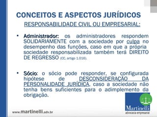 RESPONSABILIDADE CIVIL OU EMPRESARIAL: Administrador:  os administradores respondem SOLIDARIAMENTE com a sociedade por  culpa  no desempenho das funções, caso em que a própria  sociedade responsabilizada também terá DIREITO DE REGRESSO  (CC, artigo 1.016).   Sócio : o sócio pode responder, se configurada hipótese de  DESCONSIDERAÇÃO DA PERSONALIDADE JURÍDICA , caso a sociedade não tenha bens suficientes para o adimplemento da obrigação. CONCEITOS E ASPECTOS JURÍDICOS 