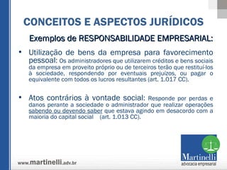 Exemplos de RESPONSABILIDADE EMPRESARIAL:  Utilização de bens da empresa para favorecimento pessoal :  Os administradores que utilizarem créditos e bens sociais da empresa em proveito próprio ou de terceiros terão que restituí-los à sociedade, respondendo por eventuais prejuízos, ou pagar o equivalente com todos os lucros resultantes (art. 1.017 CC).  Atos contrários à vontade social :  Responde por perdas e danos perante a sociedade o administrador que realizar operações  sabendo ou devendo saber  que estava agindo em desacordo com a maioria do capital social  (art. 1.013 CC). CONCEITOS E ASPECTOS JURÍDICOS 