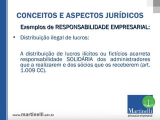 Exemplos de RESPONSABILIDADE EMPRESARIAL:  Distribuição ilegal de lucros:  A distribuição de lucros ilícitos ou fictícios acarreta responsabilidade SOLIDÁRIA dos administradores que a realizarem e dos sócios que os receberem (art. 1.009 CC).   CONCEITOS E ASPECTOS JURÍDICOS 