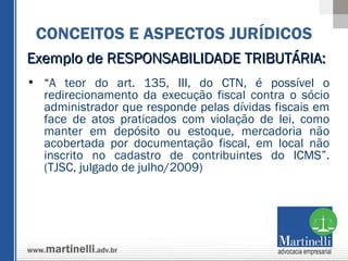 Exemplo de RESPONSABILIDADE TRIBUTÁRIA:  “ A teor do art. 135, III, do CTN, é possível o redirecionamento da execução fiscal contra o sócio administrador que responde pelas dívidas fiscais em face de atos praticados com violação de lei, como manter em depósito ou estoque, mercadoria não acobertada por documentação fiscal, em local não inscrito no cadastro de contribuintes do ICMS”. (TJSC, julgado de julho/2009) CONCEITOS E ASPECTOS JURÍDICOS 