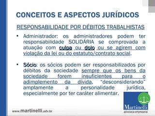 RESPONSABILIDADE POR DÉBITOS TRABALHISTAS Administrador: os administradores podem ter responsabilidade SOLIDÁRIA se comprovada a atuação com  culpa  ou  dolo  ou se agirem com violação da lei ou do estatuto/contrato social .  Sócio : os sócios podem ser responsabilizados por débitos da sociedade  sempre que os bens da sociedade forem insuficientes para o adimplemento da dívida , “desconsiderando” amplamente a personalidade jurídica, especialmente por ter caráter alimentar. CONCEITOS E ASPECTOS JURÍDICOS 