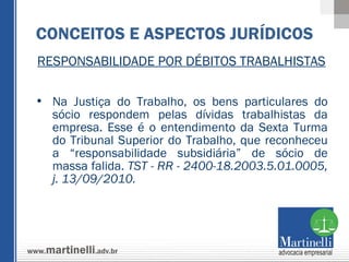 RESPONSABILIDADE POR DÉBITOS TRABALHISTAS Na Justiça do Trabalho, os bens particulares do sócio respondem pelas dívidas trabalhistas da empresa. Esse é o entendimento da Sexta Turma do Tribunal Superior do Trabalho, que reconheceu a “responsabilidade subsidiária” de sócio de massa falida.  TST - RR - 2400-18.2003.5.01.0005, j. 13/09/2010. CONCEITOS E ASPECTOS JURÍDICOS 