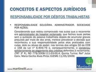 RESPONSABILIDADE POR DÉBITOS TRABALHISTAS RESPONSABILIDADE SOLIDÁRIA. ADMINISTRADOR. SOCIEDADE POR AÇÕES. Considerando que restou comprovado nos autos que o recorrente era  administrador do hospital reclamado , que fechou suas portas sem a quitação do passivo trabalhista depois de acumular graves prejuízos por mais de dez anos, merece prevalecer a decisão que reconheceu a sua responsabilidade pelos atos praticados com culpa, dolo ou abuso de poder, nos termos dos artigos 50 do CCB e 158 da Lei nº 6.404/76 e, consequentemente, o  condenou solidariamente ao pagamento dos créditos  deferidos à reclamante. (TRT 3ª R.; RO 779/2008-111-03-00.4; Quinta Turma; Relª Juíza Conv. Maria Cecília Alves Pinto; DJEMG 11/05/2009) CONCEITOS E ASPECTOS JURÍDICOS 