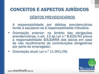 DÉBITOS PREVIDENCIÁRIOS A responsabilidade por débitos previdenciários tende a equiparar-se à responsabilidade tributária.  Orientação anterior: no âmbito das obrigações previdenciárias, o art. 13 da Lei n.º 8.620/93 previa a responsabilidade SOLIDÁRIA dos sócios em caso de não recolhimento de contribuições obrigatórias por parte do empregador. Orientação atual: Lei n.º 11.941/09.  CONCEITOS E ASPECTOS JURÍDICOS 