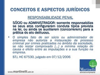 RESPONSABILIDADE PENAL SÓCIO ou ADMINISTRADOR: somente responsabiliza se seus atos configurarem conduta típica prevista na lei, ou ainda se auxiliarem (concorrerem) para a prática do ato delituoso.  O simples fato de ser sócio ou administrador de empresa não autoriza a instauração de processo criminal por crimes praticados no âmbito da sociedade, se não restar comprovado [...] a mínima relação de causa e efeito entre as imputações e a sua função na empresa. STJ, HC 67530, julgado em 07/12/2006 CONCEITOS E ASPECTOS JURÍDICOS 