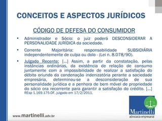 CÓDIGO DE DEFESA DO CONSUMIDOR Administrador e Sócio: o juiz poderá DESCONSIDERAR A PERSONALIDADE JURÍDICA da sociedade. Corrente Majoritária: responsabilidade SUBSIDIÁRIA independentemente de culpa ou dolo - (Lei n. 8.078/90). Julgado Recente:  [...] Assim, a partir da constatação, pelas instâncias ordinárias, da existência de relação de consumo juntamente com a impossibilidade de realizar a satisfação do débito oriundo da condenação indenizatória perante a sociedade empresária, determinou-se a desconsideração de sua personalidade jurídica e a penhora de bem móvel de propriedade do sócio ora recorrente para garantir a satisfação do crédito. [...]  REsp 1.169.175-DF, julgado em 17/2/2011. CONCEITOS E ASPECTOS JURÍDICOS 