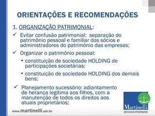 1.  ORGANIZAÇÃO PATRIMONIAL : Evitar confusão patrimonial:  separação do patrimônio pessoal e familiar dos sócios e administradores do patrimônio das empresas; Organizar o patrimônio pessoal:  constituição de sociedade HOLDING de participações societárias; constituição de sociedade HOLDING dos demais bens;  ORIENTAÇÕES E RECOMENDAÇÕES Planejamento sucessório: adiantamento de herança legítima aos filhos, com a manutenção de todos os direitos aos atuais proprietários; 
