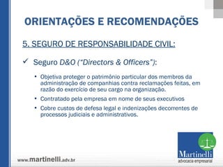 5. SEGURO DE RESPONSABILIDADE CIVIL: Seguro  D&O (“Directors & Officers”) : Objetiva proteger o patrimônio particular dos membros da administração de companhias contra reclamações feitas, em razão do exercício de seu cargo na organização. Contratado pela empresa em nome de seus executivos Cobre custos de defesa legal e indenizações decorrentes de processos judiciais e administrativos. ORIENTAÇÕES E RECOMENDAÇÕES 