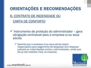 6. CONTRATO DE INDENIDADE OU CARTA DE CONFORTO Instrumento de proteção do administrador – gera obrigação contratual para a empresa e/ou seus sócios Garante que a empresa e/ou seus sócios sejam responsáveis pelo pagamento de despesas com disputas judiciais ou indenizações contra o administrador, ainda que ele já não trabalhe mais na empresa. ORIENTAÇÕES E RECOMENDAÇÕES 
