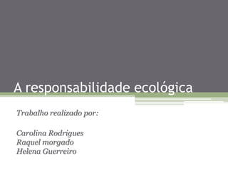 A responsabilidade ecológica
Trabalho realizado por:
Carolina Rodrigues
Raquel morgado
Helena Guerreiro
 