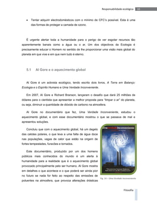 Responsabilidade ecológica           10


      Tentar adquirir electrodomésticos com o mínimo de CFC’s possível. Esta é uma
       das formas de proteger a camada de ozono.




   É urgente alertar toda a humanidade para o perigo de ver esgotar recursos tão
aparentemente banais como a água ou o ar. Um dos objectivos da Ecologia é
precisamente educar o Homem no sentido de lhe proporcionar uma visão mais global do
planeta em que vive e em que nem tudo é eterno.




   5.1    Al Gore e o aquecimento global


   Al Gore é um activista ecológico, tendo escrito dois livros, A Terra em Balanço:
Ecologia e o Espírito Humano e Uma Verdade Inconveniente.

   Em 2007, Al Gore e Richard Branson, lançaram o desafio que dará 25 milhões de
dólares para o cientista que apresentar a melhor proposta para “limpar o ar” do planeta,
ou seja, diminuir a quantidade de dióxido de carbono na atmosfera.

   Al Gore no documentário que fez, Uma Verdade Inconveniente, estudou o
aquecimento global, e com esse documentário mostrou o que se passava de mal e
apresentou soluções.

   Concluiu que com o aquecimento global, há um degelo
das calotes polares, o que leva a uma falta de água doce
nas populações, vagas de calor que estão na origem de
fortes tempestades, furacões e tornados.

   Este documentário, produzido por um dos homens
públicos mais conhecidos do mundo é um alerta à
humanidade para a realidade que é o aquecimento global
provocado principalmente pelo ser humano. Al Gore mostra
em detalhes o que acontece e o que poderá ser ainda pior
no futuro se nada for feito ao respeito das emissões de
                                                             Fig. 14 – Uma Verdade Inconveniente
poluentes na atmosfera, que provoca alterações drásticas


                                                                                    Filosofia
 