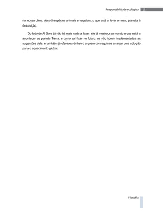 Responsabilidade ecológica    11


no nosso clima, destrói espécies animais e vegetais, o que está a levar o nosso planeta à
destruição.

   Do lado de Al Gore já não há mais nada a fazer, ele já mostrou ao mundo o que está a
acontecer ao planeta Terra, e como vai ficar no futuro, se não forem implementadas as
sugestões dele, e também já ofereceu dinheiro a quem conseguisse arranjar uma solução
para o aquecimento global.




                                                                                Filosofia
 