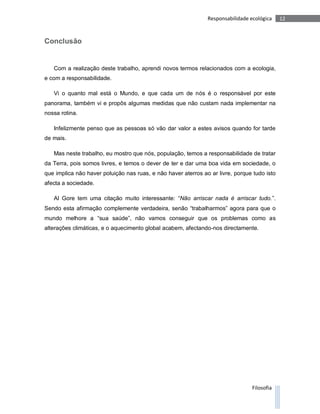 Responsabilidade ecológica    12



Conclusão


   Com a realização deste trabalho, aprendi novos termos relacionados com a ecologia,
e com a responsabilidade.

   Vi o quanto mal está o Mundo, e que cada um de nós é o responsável por este
panorama, também vi e propôs algumas medidas que não custam nada implementar na
nossa rotina.

   Infelizmente penso que as pessoas só vão dar valor a estes avisos quando for tarde
de mais.

   Mas neste trabalho, eu mostro que nós, população, temos a responsabilidade de tratar
da Terra, pois somos livres, e temos o dever de ter e dar uma boa vida em sociedade, o
que implica não haver poluição nas ruas, e não haver aterros ao ar livre, porque tudo isto
afecta a sociedade.

   Al Gore tem uma citação muito interessante: “Não arriscar nada é arriscar tudo.”.
Sendo esta afirmação complemente verdadeira, senão “trabalharmos” agora para que o
mundo melhore a “sua saúde”, não vamos conseguir que os problemas como as
alterações climáticas, e o aquecimento global acabem, afectando-nos directamente.




                                                                                 Filosofia
 