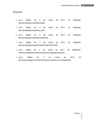 Responsabilidade ecológica    13



Netgrafia


     (s.d.).   Obtido     em        6   de      Junho   de      2011,    de      Wikipédia:
      http://pt.wikipedia.org/wiki/Ecologia

     (s.d.).   Obtido     em        5   de      Junho   de      2011,    de      Wikipédia:
      http://pt.wikipedia.org/wiki/Al_Gore

     (s.d.).   Obtido     em        6   de      Junho   de      2011,    de      Wikipédia:
      http://pt.wikipedia.org/wiki/Ecossistema

     (s.d.).   Obtido     em        7   de      Junho   de      2011,    de      Wikipédia:
      http://pt.wikipedia.org/wiki/Polui%C3%A7%C3%A3o

     (s.d.).   Obtido     em        5   de      Junho   de      2011,    de     Slideshare:
      http://www.slideshare.net/nunomorales/a-biografia-de-al-gore

     (s.d.).     Obtido        em       7       de      Junho       de        2011,      de
      http://biox6.blogspot.com/2007/04/resumo-do-filme-uma-verdade.html




                                                                                   Filosofia
 