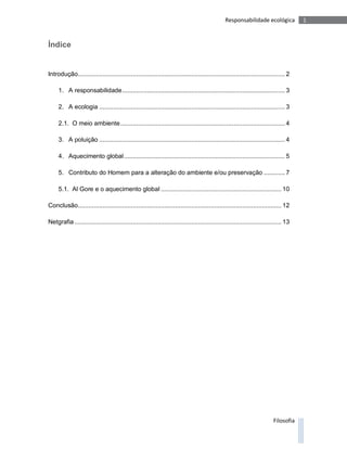 Responsabilidade ecológica            1



Índice


Introdução..................................................................................................................... 2

     1. A responsabilidade ............................................................................................ 3

     2. A ecologia ......................................................................................................... 3

     2.1. O meio ambiente ............................................................................................. 4

     3. A poluição ......................................................................................................... 4

     4. Aquecimento global ........................................................................................... 5

     5. Contributo do Homem para a alteração do ambiente e/ou preservação ............ 7

     5.1. Al Gore e o aquecimento global .................................................................... 10

Conclusão................................................................................................................... 12

Netgrafia ..................................................................................................................... 13




                                                                                                                         Filosofia
 