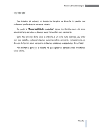 Responsabilidade ecológica    2



Introdução


   Este trabalho foi realizado no âmbito da disciplina de Filosofia, foi pedido pela
professora que forneceu os temas de trabalho.

   Eu escolhi a “Responsabilidade ecológica”, porque me identifico com este tema,
acho importante perceber os deveres que o Homem tem com o ambiente.

   Como hoje em dia o tema sobre o ambiente, é um tema muito polémico, vou tentar
com este trabalho, esclarecer algumas subtemas sobre o ambiente, nomeadamente, os
deveres do Homem sobre o ambiente e algumas coisas que as populações devem fazer.

   Para melhor se perceber o trabalho há que explicar os conceitos mais importantes
sobre o tema.




                                                                             Filosofia
 
