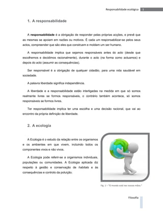 Responsabilidade ecológica             3



   1. A responsabilidade


   A responsabilidade é a obrigação de responder pelas próprias acções, e prevê que
as mesmas se apoiam em razões ou motivos. É cada um responsabilizar-se pelos seus
actos, compreender que são eles que construem e moldam um ser humano.

   A responsabilidade implica que sejamos responsáveis antes do acto (desde que
escolhemos e decidimos racionalmente), durante o acto (na forma como actuamos) e
depois do acto (assumir as consequências).

   Ser responsável é a obrigação de qualquer cidadão, para uma vida saudável em
sociedade.

   A palavra liberdade significa independência.

   A liberdade e a responsabilidade estão interligadas na medida em que só somos
realmente livres se formos responsáveis, o contrário também acontece, só somos
responsáveis se formos livres.

   Ter responsabilidade implica ter uma escolha e uma decisão racional, que vai ao
encontro da própria definição de liberdade.



   2. A ecologia


   A Ecologia é o estudo da relação entre os organismos
e os ambientes em que vivem, incluindo todos os
componentes vivos e não vivos.

   A Ecologia pode referir-se a organismos individuais,
populações ou comunidades. A Ecologia aplicada diz
respeito à gestão e conservação de habitats e às
consequências e controlo da poluição.



                                                          Fig. 1 – “O mundo está nas nossas mãos.”




                                                                                    Filosofia
 
