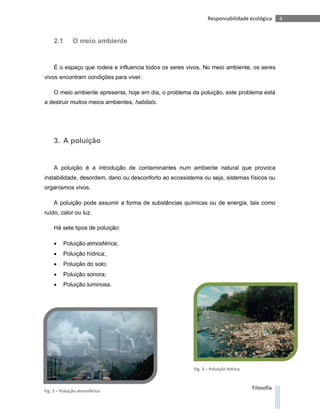 Responsabilidade ecológica       4


     2.1      O meio ambiente


     É o espaço que rodeia e influencia todos os seres vivos. No meio ambiente, os seres
vivos encontram condições para viver.

     O meio ambiente apresenta, hoje em dia, o problema da poluição, este problema está
a destruir muitos meios ambientes, habitats.




     3. A poluição


     A poluição é a introdução de contaminantes num ambiente natural que provoca
instabilidade, desordem, dano ou desconforto ao ecossistema ou seja, sistemas físicos ou
organismos vivos.

     A poluição pode assumir a forma de substâncias químicas ou de energia, tais como
ruído, calor ou luz.

     Há sete tipos de poluição:

        Poluição atmosférica;
        Poluição hídrica;
        Poluição do solo;
        Poluição sonora;
        Poluição luminosa.




                                                         Fig. 3 – Poluição hídrica



Fig. 2 – Poluição atmosférica
                                                                                     Filosofia
 