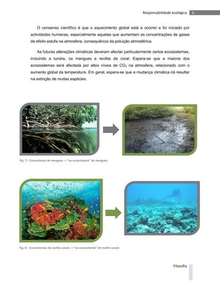 Responsabilidade ecológica    6


             O consenso científico é que o aquecimento global está a ocorrer e foi iniciado por
        actividades humanas, especialmente aquelas que aumentam as concentrações de gases
        de efeito estufa na atmosfera, consequência da poluição atmosférica.

             As futuras alterações climáticas deveram afectar particularmente certos ecossistemas,
        incluindo a tundra, os mangues e recifes de coral. Espera-se que a maioria dos
        ecossistemas será afectada por altos níveis de CO2 na atmosfera, relacionado com o
        aumento global da temperatura. Em geral, espera-se que a mudança climática irá resultar
        na extinção de muitas espécies.




Fig. 7 – Ecossistema de mangues -> “ex-ecossistema” de mangues




Fig. 8 – Ecossistemas de recifes corais -> “ex-ecossistema” de recifes corais




                                                                                                  Filosofia
 