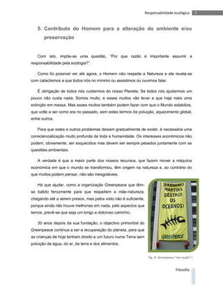 Responsabilidade ecológica          7



   5. Contributo do Homem para a alteração do ambiente e/ou
       preservação


   Com isto, impõe-se uma questão, “Por que razão é importante assumir a
responsabilidade pela ecologia?”.

   Como foi possível ver até agora, o Homem não respeita a Natureza e ela revela-se
com cataclismos a que todos nós no mínimo ou assistimos ou ouvimos falar.

   É obrigação de todos nós cuidarmos do nosso Planeta. Se todos nós ajudarmos um
pouco não custa nada. Somos muito, e esses muitos vão levar a que haja mais uma
extinção em massa. Mas esses muitos também podem fazer com que o Mundo estabilize,
que volte a ser como era no passado, sem estes termos de poluição, aquecimento global,
entre outros.

   Para que estes e outros problemas deixem gradualmente de existir, é necessária uma
consciencialização muito profunda de toda a humanidade. Os interesses económicos não
podem, obviamente, ser esquecidos mas devem ser sempre pesados juntamente com as
questões ambientais.

   A verdade é que a maior parte dos nossos recursos, que fazem mover a máquina
económica em que o mundo se transformou, têm origem na natureza e, ao contrário do
que muitos podem pensar, não são inesgotáveis.

   Há que ajudar, como a organização Greenpeace que têm-
se batido ferozmente para que respeitem a mãe-natureza,
chegando até a serem presos, mas pelos visto não é suficiente,
porque ainda não houve melhorias em nada, pelo aspectos que
temos, prevê-se que seja um longo e doloroso caminho.

   30 anos depois da sua fundação, o objectivo primordial do
Greenpeace continua a ser a recuperação do planeta, para que
as crianças de hoje tenham direito a um futuro numa Terra sem
poluição da água, do ar, da terra e dos alimentos.


                                                                   Fig. 9– Greenpeace “em acção” I


                                                                                      Filosofia
 