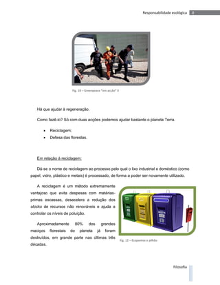 Responsabilidade ecológica    8




                         Fig. 10 – Greenpeace “em acção” II




   Há que ajudar à regeneração.

   Como fazê-lo? Só com duas acções podemos ajudar bastante o planeta Terra.

          Reciclagem;
          Defesa das florestas.




   Em relação à reciclagem:

   Dá-se o nome de reciclagem ao processo pelo qual o lixo industrial e doméstico (como
papel, vidro, plástico e metais) é processado, de forma a poder ser novamente utilizado.

   A reciclagem é um método extremamente
vantajoso que evita despesas com matérias-
primas escassas, desacelera a redução dos
stocks de recursos não renováveis e ajuda a
controlar os níveis de poluição.

   Aproximadamente           80%    dos         grandes
maciços    florestais   do    planeta      já    foram
destruídos, em grande parte nas últimas três
                                                              Fig. 12 – Ecopontos e pilhão
décadas.




                                                                                                 Filosofia
 