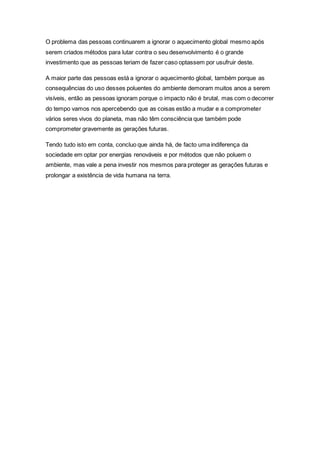 O problema das pessoas continuarem a ignorar o aquecimento global mesmo após
serem criados métodos para lutar contra o seu desenvolvimento é o grande
investimento que as pessoas teriam de fazer caso optassem por usufruir deste.
A maior parte das pessoas está a ignorar o aquecimento global, também porque as
consequências do uso desses poluentes do ambiente demoram muitos anos a serem
visíveis, então as pessoas ignoram porque o impacto não é brutal, mas com o decorrer
do tempo vamos nos apercebendo que as coisas estão a mudar e a comprometer
vários seres vivos do planeta, mas não têm consciência que também pode
comprometer gravemente as gerações futuras.
Tendo tudo isto em conta, concluo que ainda há, de facto uma indiferença da
sociedade em optar por energias renováveis e por métodos que não poluem o
ambiente, mas vale a pena investir nos mesmos para proteger as gerações futuras e
prolongar a existência de vida humana na terra.
 