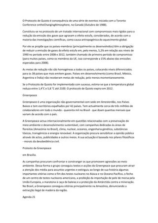 O Protocolo de Quioto é consequência de uma série de eventos iniciada com a Toronto
Conference ontheChangingAtmosphere, no Canadá (Outubro de 1988).

Constituiu-se no protocolo de um tratado internacional com compromissos mais rígidos para a
redução da emissão dos gases que agravam o efeito estufa, considerados, de acordo com a
maioria das investigações científicas, como causa antropogénica do aquecimento global.

Por ele se propõe que os países-membros (principalmente os desenvolvidos) têm a obrigação
de reduzir a emissão de gases do efeito estufa em, pelo menos, 5,2% em relação aos níveis de
1990 no período entre 2008 e 2012, também chamado de primeiro período de compromisso
(para muitos países, como os membros da UE, isso corresponde a 15% abaixo das emissões
esperadas para 2008).

As metas de redução não são homogéneas a todos os países, colocando níveis diferenciados
para os 38 países que mais emitem gases. Países em desenvolvimento (como Brasil, México,
Argentina e Índia) não receberam metas de redução, pelo menos momentaneamente.

Se o Protocolo de Quioto for implementado com sucesso, estima-se que a temperatura global
reduza entre 1,4°C e 5,8 °C até 2100. O protocolo de Quioto expira em 2012.

Greenpeace

Greenpeace é uma organização não-governamental com sede em Amesterdão, nos Países
Baixos e tem escritórios espalhados por 42 países. Tem actualmente cerca de três milhões de
colaboradores em todo o mundo - quarenta mil no Brasil - que doam quantias mensais que
variam de acordo com o país.

A Greenpeace actua internacionalmente em questões relacionadas com a preservação do
meio ambiente e desenvolvimento sustentável, com campanhas dedicadas às áreas de
florestas (Amazónia no Brasil), clima, nuclear, oceanos, engenharia genética, substâncias
tóxicas, transgénicos e energia renovável. A organização procura sensibilizar a opinião pública
através de actos, publicidades e outros meios. A sua actuação é baseada nos pilares filosóficos
- morais da desobediência civil.

Protesto da Greenpeace

em Brasília.

As campanhas procuram confrontar e constranger os que promovem agressões ao meio
ambiente. Dessa forma o grupo conseguiu textos e acções do Greenpeace que procuram atrair
a atenção dos média para assuntos urgentes e extinguiu ao longo de sua história algumas
importantes vitórias como o fim dos testes nucleares no Alasca e no Oceano Pacífico, o fecho
de um centro de testes nucleares americano, a proibição da importação de pele de morsa pela
União Europeia, a maratona à caça de baleias e a protecção da Antárctida contra a mineração.
No Brasil, a Greenpeace conseguiu vitórias principalmente na Amazónia, denunciando a
extracção ilegal de madeira da região.

Agenda 21
 