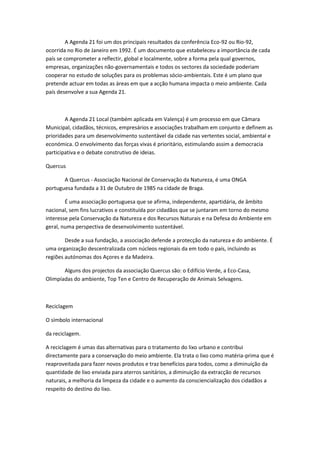 A Agenda 21 foi um dos principais resultados da conferência Eco-92 ou Rio-92,
ocorrida no Rio de Janeiro em 1992. É um documento que estabeleceu a importância de cada
país se comprometer a reflectir, global e localmente, sobre a forma pela qual governos,
empresas, organizações não-governamentais e todos os sectores da sociedade poderiam
cooperar no estudo de soluções para os problemas sócio-ambientais. Este é um plano que
pretende actuar em todas as áreas em que a acção humana impacta o meio ambiente. Cada
país desenvolve a sua Agenda 21.



        A Agenda 21 Local (também aplicada em Valença) é um processo em que Câmara
Municipal, cidadãos, técnicos, empresários e associações trabalham em conjunto e definem as
prioridades para um desenvolvimento sustentável da cidade nas vertentes social, ambiental e
económica. O envolvimento das forças vivas é prioritário, estimulando assim a democracia
participativa e o debate construtivo de ideias.

Quercus

       A Quercus - Associação Nacional de Conservação da Natureza, é uma ONGA
portuguesa fundada a 31 de Outubro de 1985 na cidade de Braga.

        É uma associação portuguesa que se afirma, independente, apartidária, de âmbito
nacional, sem fins lucrativos e constituída por cidadãos que se juntaram em torno do mesmo
interesse pela Conservação da Natureza e dos Recursos Naturais e na Defesa do Ambiente em
geral, numa perspectiva de desenvolvimento sustentável.

        Desde a sua fundação, a associação defende a protecção da natureza e do ambiente. É
uma organização descentralizada com núcleos regionais da em todo o país, incluindo as
regiões autónomas dos Açores e da Madeira.

       Alguns dos projectos da associação Quercus são: o Edifício Verde, a Eco-Casa,
Olimpíadas do ambiente, Top Ten e Centro de Recuperação de Animais Selvagens.



Reciclagem

O símbolo internacional

da reciclagem.

A reciclagem é umas das alternativas para o tratamento do lixo urbano e contribui
directamente para a conservação do meio ambiente. Ela trata o lixo como matéria-prima que é
reaproveitada para fazer novos produtos e traz benefícios para todos, como a diminuição da
quantidade de lixo enviada para aterros sanitários, a diminuição da extracção de recursos
naturais, a melhoria da limpeza da cidade e o aumento da consciencialização dos cidadãos a
respeito do destino do lixo.
 