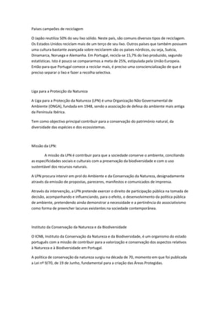 Países campeões de reciclagem

O Japão reutiliza 50% do seu lixo sólido. Neste país, são comuns diversos tipos de reciclagem.
Os Estados Unidos reciclam mais de um terço de seu lixo. Outros países que também possuem
uma cultura bastante avançada sobre reciclarem são os países nórdicos, ou seja, Suécia,
Dinamarca, Noruega e Alemanha. Em Portugal, recicla-se 15,7% do lixo produzido, segundo
estatísticas. Isto é pouco se compararmos a meta de 25%, estipulada pela União Europeia.
Então para que Portugal comece a reciclar mais, é preciso uma consciencialização de que é
preciso separar o lixo e fazer a recolha selectiva.



Liga para a Protecção da Natureza

A Liga para a Protecção da Natureza (LPN) é uma Organização Não Governamental de
Ambiente (ONGA), fundada em 1948, sendo a associação de defesa do ambiente mais antiga
da Península Ibérica.

Tem como objectivo principal contribuir para a conservação do património natural, da
diversidade das espécies e dos ecossistemas.



Missão da LPN:

       A missão da LPN é contribuir para que a sociedade conserve o ambiente, conciliando
as especificidades sociais e culturais com a preservação da biodiversidade e com o uso
sustentável dos recursos naturais.

A LPN procura intervir em prol do Ambiente e da Conservação da Natureza, designadamente
através da emissão de propostas, pareceres, manifestos e comunicados de imprensa.

Através da intervenção, a LPN pretende exercer o direito de participação pública na tomada de
decisão, acompanhando e influenciando, para o efeito, o desenvolvimento da política pública
de ambiente, pretendendo ainda demonstrar a necessidade e a pertinência do associativismo
como forma de preencher lacunas existentes na sociedade contemporânea.



Instituto da Conservação da Natureza e da Biodiversidade

O ICNB, Instituto da Conservação da Natureza e da Biodiversidade, é um organismo do estado
português com a missão de contribuir para a valorização e conservação dos aspectos relativos
à Natureza e à Biodiversidade em Portugal.

A política de conservação da natureza surgiu na década de 70, momento em que foi publicada
a Lei nº 9/70, de 19 de Junho, fundamental para a criação das Áreas Protegidas.
 