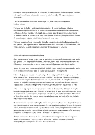 O Instituto prossegue atribuições do Ministério do Ambiente e do Ordenamento do Território,
sob superintendência e tutela do (a) respectivo (a) ministro (a). São algumas das suas
atribuições:

Exercer as funções de autoridade nacional para a conservação da natureza e da
biodiversidade;

Promover a articulação e a integração dos objectivos de conservação e de utilização
sustentável dos recursos naturais na política de ordenamento do território e nas diferentes
políticas sectoriais, visando a valorização económica e social do património natural como
factor estruturante de diferentes sectores da actividade económica, designadamente através
de parcerias, com especial incidência no turismo de natureza;

Promover e desenvolver a informação, visitação, educação e sensibilização das populações,
dos agentes e das organizações na área da conservação da natureza e da biodiversidade, com
vista a criar uma consciência colectiva da importância dos valores naturais.



Crítica Sobre a Responsabilidade Ecológica

O ser humano, como ser racional e espécie dominante, tem como dever proteger tudo aquilo
que garante a sua própria continuidade. A Natureza, como meio ambiente e como fonte de
vida para o Homem tem de ser preservada e merece toda a nossa atenção e respeito.

Somos, por isso, seres com responsabilidade ecológica, para garantirmos a sobrevivência não
só da nossa espécie mas de todas as espécies que povoam o nosso planeta.

Sabemos hoje que somos os maiores inimigos de nós próprios. Destruímos grande parte dos
recursos da Terra e a ânsia de construir mais e melhor e de controlar não só os nossos actos
como também as operações naturais estão-nos a levar ao caminho da extinção. Quando
falamos de extinção, compreendemos que é mais do que a extinção do Homem enquanto
espécie; trata-se de uma extinção total de animais, plantas, recursos e qualidade de vida.

Falta-nos a coragem para assumir que erramos todos os dias quando, até nos mais simples
actos, prejudicamos a Natureza. Pensemos no desperdício de água, de energia, no uso e abuso
do automóvel e, por conseguinte, na poluição atmosférica, no uso de aerossóis e até mesmo
na destruição massiva dos espaços verdes que vão dando lugar a urbanizações e actividades
industriais de vária ordem.

Os nossos excessos levaram a alterações climatéricas, à destruição de rios e de plantações e ao
uso indiscriminado de recursos naturais para fins tecnológicos e produção de bens de consumo
rápido. Somos os únicos seres com capacidade de inovar, recriar, imaginar e construir. Sejamos
responsáveis e actuemos como animais racionais que somos, para que as gerações vindouras
possam vir a saber o que é uma baleia, o mar azul e as estrelas no céu.

O nosso ecossistema depende de nós… não podemos mudar o passado mas conseguimos
prever, razoavelmente, o que nos reserva o futuro se continuarmos este caminho de
desrespeito pela nossa própria condição de seres naturais.
 