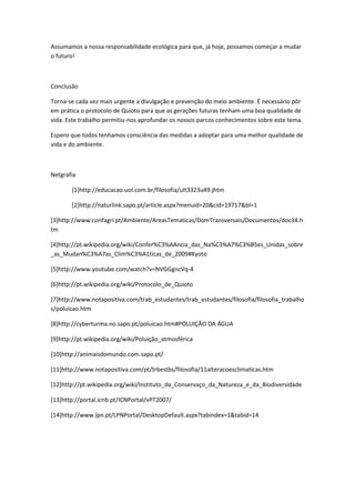 Assumamos a nossa responsabilidade ecológica para que, já hoje, possamos começar a mudar
o futuro!



Conclusão

Torna-se cada vez mais urgente a divulgação e prevenção do meio ambiente. É necessário pôr
em prática o protocolo de Quioto para que as gerações futuras tenham uma boa qualidade de
vida. Este trabalho permitiu-nos aprofundar os nossos parcos conhecimentos sobre este tema.

Espero que todos tenhamos consciência das medidas a adoptar para uma melhor qualidade de
vida e do ambiente.



Netgrafia

       [1]http://educacao.uol.com.br/filosofia/ult3323u49.jhtm

       [2]http://naturlink.sapo.pt/article.aspx?menuid=20&cid=19717&bl=1

[3]http://www.confagri.pt/Ambiente/AreasTematicas/DomTransversais/Documentos/doc34.h
tm

[4]http://pt.wikipedia.org/wiki/Confer%C3%AAncia_das_Na%C3%A7%C3%B5es_Unidas_sobre
_as_Mudan%C3%A7as_Clim%C3%A1ticas_de_2009#Kyoto

[5]http://www.youtube.com/watch?v=NVGGgncVq-4

[6]http://pt.wikipedia.org/wiki/Protocolo_de_Quioto

[7]http://www.notapositiva.com/trab_estudantes/trab_estudantes/filosofia/filosofia_trabalho
s/poluicao.htm

[8]http://cyberturma.no.sapo.pt/poluicao.htm#POLUIÇÃO DA ÁGUA

[9]http://pt.wikipedia.org/wiki/Poluição_atmosférica

[10]http://animaisdomundo.com.sapo.pt/

[11]http://www.notapositiva.com/pt/trbestbs/filosofia/11alteracoesclimaticas.htm

[12]http://pt.wikipedia.org/wiki/Instituto_da_Conservaço_da_Natureza_e_da_Biodiversidade

[13]http://portal.icnb.pt/ICNPortal/vPT2007/

[14]http://www.lpn.pt/LPNPortal/DesktopDefault.aspx?tabindex=1&tabid=14
 