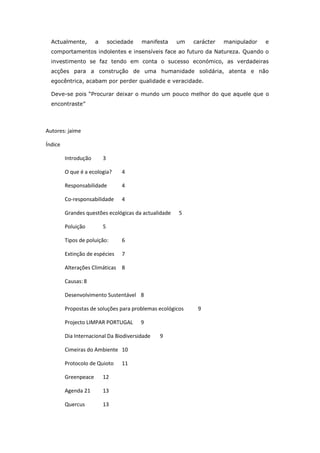 Actualmente,        a       sociedade   manifesta   um   carácter   manipulador   e
  comportamentos indolentes e insensíveis face ao futuro da Natureza. Quando o
  investimento se faz tendo em conta o sucesso económico, as verdadeiras
  acções para a construção de uma humanidade solidária, atenta e não
  egocêntrica, acabam por perder qualidade e veracidade.

  Deve-se pois “Procurar deixar o mundo um pouco melhor do que aquele que o
  encontraste”




Autores: jaime

Índice

         Introdução       3

         O que é a ecologia?       4

         Responsabilidade          4

         Co-responsabilidade       4

         Grandes questões ecológicas da actualidade   5

         Poluição         5

         Tipos de poluição:        6

         Extinção de espécies      7

         Alterações Climáticas 8

         Causas: 8

         Desenvolvimento Sustentável 8

         Propostas de soluções para problemas ecológicos    9

         Projecto LIMPAR PORTUGAL         9

         Dia Internacional Da Biodiversidade    9

         Cimeiras do Ambiente 10

         Protocolo de Quioto       11

         Greenpeace       12

         Agenda 21        13

         Quercus          13
 