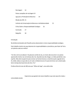 Reciclagem      14

        Países campeões de reciclagem 14

        Liga para a Protecção da Natureza       14

        Missão da LPN: 15

        Instituto da Conservação da Natureza e da Biodiversidade        15

        Crítica Sobre a Responsabilidade Ecológica      16

        Conclusão       17

        Netgrafia       18



Introdução

No âmbito da disciplina de Filosofia vamos desenvolver o tema responsabilidade ecológica.

Este trabalho mostra-nos que devemos ter responsabilidade e consciência, para fazer da Terra
um planeta cada vez melhor!



"Um dia a terra vai adoecer. Os pássaros cairão do céu, os mares vão escurecer e os peixes
aparecerão mortos nas correntezas dos rios. Quando esse dia chegar, os índios perderão o seu
espírito. Mas vão recuperá-lo para ensinar ao homem branco a reverência pela sagrada terra.
Aí, então, todas as raças vão se unir sob o símbolo do arco-íris para terminar com a destruição.
Será o tempo dos Guerreiros do Arco -Íris."

Profecia feita há mais de 200 anos por “Olhos de Fogo”, uma velha índia




                        Esperemos que gostem do nosso trabalho e que este seja útil a toda a
comunidade escolar.
 