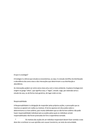 O que é a ecologia?

A Ecologia é a ciência que estuda os ecossistemas, ou seja, é o estudo científico da distribuição
e abundância dos seres vivos e das interacções que determinam a sua distribuição e
abundância.

As interacções podem ser entre seres vivos e/ou com o meio ambiente. A palavra Ecologia tem
origem no grego “oikos", que significa casa, e "logos", estudo. Logo, por extensão seria o
estudo da casa, ou de forma mais genérica, do lugar onde se vive.



Responsabilidade

A Responsabilidade é a obrigação de responder pelas próprias acções, e pressupõe que as
mesmas se apoiem em razões ou motivos. O termo aparece em discussões sobre o
determinismo e o livre-arbítrio, pois muitos defendem que se não há livre-arbítrio não pode
haver responsabilidade individual pois as acções pelas quais os indivíduos seriam
responsabilizados não foram praticadas de livre e espontânea vontade.

 *             Os motivos das acções de um indivíduo responsável devem fazer sentido e este
deve dar a conhecer as suas opiniões sem causar transtorno, ao resto da comunidade.
 