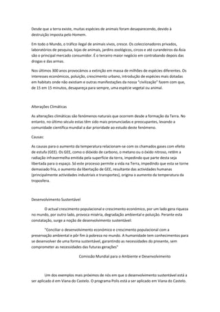 Desde que a terra existe, muitas espécies de animais foram desaparecendo, devido à
destruição imposta pelo Homem.

Em todo o Mundo, o tráfico ilegal de animais vivos, cresce. Os coleccionadores privados,
laboratórios de pesquisa, lojas de animais, jardins zoológicos, circos e até curandeiros da Ásia
são o principal mercado consumidor. É o terceiro maior negócio em contrabando depois das
drogas e das armas.

Nos últimos 300 anos provocámos a extinção em massa de milhões de espécies diferentes. Os
interesses económicos, poluição, crescimento urbano, introdução de espécies mais dotadas
em habitats onde não existiam e outras manifestações da nossa “civilização” fazem com que,
de 15 em 15 minutos, desapareça para sempre, uma espécie vegetal ou animal.



Alterações Climáticas

As alterações climáticas são fenómenos naturais que ocorrem desde a formação da Terra. No
entanto, no último século estas têm sido mais pronunciadas e preocupantes, levando a
comunidade científica mundial a dar prioridade ao estudo deste fenómeno.

Causas:

As causas para o aumento da temperatura relacionam-se com os chamados gases com efeito
de estufa (GEE). Os GEE, como o dióxido de carbono, o metano ou o óxido nitroso, retêm a
radiação infravermelha emitida pela superfície da terra, impedindo que parte desta seja
libertada para o espaço. Só este processo permite a vida na Terra, impedindo que esta se torne
demasiado fria, o aumento da libertação de GEE, resultante das actividades humanas
(principalmente actividades industriais e transportes), origina o aumento da temperatura da
troposfera.



Desenvolvimento Sustentável

       O actual crescimento populacional e crescimento económico, por um lado gera riqueza
no mundo, por outro lado, provoca miséria, degradação ambiental e poluição. Perante esta
constatação, surge a noção de desenvolvimento sustentável:

       "Conciliar o desenvolvimento económico e crescimento populacional com a
preservação ambiental e pôr fim à pobreza no mundo. A humanidade tem conhecimentos para
se desenvolver de uma forma sustentável, garantindo as necessidades do presente, sem
comprometer as necessidades das futuras gerações"

                             Comissão Mundial para o Ambiente e Desenvolvimento



         Um dos exemplos mais próximos de nós em que o desenvolvimento sustentável está a
ser aplicado é em Viana do Castelo. O programa Polis está a ser aplicado em Viana do Castelo.
 
