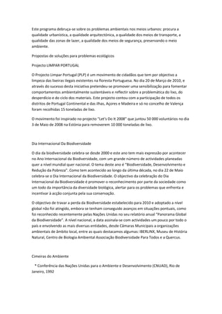 Este programa debruça-se sobre os problemas ambientais nos meios urbanos: procura a
qualidade urbanística, a qualidade arquitectónica, a qualidade dos meios de transporte, a
qualidade das zonas de lazer, a qualidade dos meios de segurança, preservando o meio
ambiente.

Propostas de soluções para problemas ecológicos

Projecto LIMPAR PORTUGAL

O Projecto Limpar Portugal (PLP) é um movimento de cidadãos que tem por objectivo a
limpeza das lixeiras ilegais existentes na floresta Portuguesa. No dia 20 de Março de 2010, e
através do sucesso desta iniciativa pretendeu-se promover uma sensibilização para fomentar
comportamentos ambientalmente sustentáveis e reflectir sobre a problemática do lixo, do
desperdício e do ciclo dos materiais. Este projecto contou com a participação de todos os
distritos de Portugal Continental e das ilhas, Açores e Madeira e só no concelho de Valença
foram recolhidas 15 toneladas de lixo.

O movimento foi inspirado no projecto "Let's Do It 2008" que juntou 50 000 voluntários no dia
3 de Maio de 2008 na Estónia para removerem 10 000 toneladas de lixo.



Dia Internacional Da Biodiversidade

O dia da biodiversidade celebra-se desde 2000 e este ano tem mais expressão por acontecer
no Ano Internacional da Biodiversidade, com um grande número de actividades planeadas
quer a nível mundial quer nacional. O tema deste ano é “Biodiversidade, Desenvolvimento e
Redução da Pobreza”. Como tem acontecido ao longo da última década, no dia 22 de Maio
celebra-se o Dia Internacional da Biodiversidade. O objectivo da celebração do Dia
Internacional da Biodiversidade é promover o reconhecimento por parte da sociedade como
um todo da importância da diversidade biológica, alertar para os problemas que enfrenta e
incentivar à acção conjunta pela sua conservação.

O objectivo de travar a perda da Biodiversidade estabelecido para 2010 e adoptado a nível
global não foi atingido, embora se tenham conseguido avanços em situações pontuais, como
foi reconhecido recentemente pelas Nações Unidas no seu relatório anual “Panorama Global
da Biodiversidade”. A nível nacional, a data assinala-se com actividades um pouco por todo o
país e envolvendo as mais diversas entidades, desde Câmaras Municipais a organizações
ambientais de âmbito local, entre as quais destacamos algumas: IBERLINX, Museu de História
Natural, Centro de Biologia Ambiental Associação Biodiversidade Para Todos e a Quercus.



Cimeiras do Ambiente

  * Conferência das Nações Unidas para o Ambiente e Desenvolvimento (CNUAD), Rio de
Janeiro, 1992
 