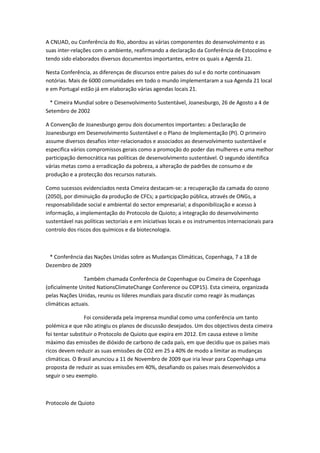 A CNUAD, ou Conferência do Rio, abordou as várias componentes do desenvolvimento e as
suas inter-relações com o ambiente, reafirmando a declaração da Conferência de Estocolmo e
tendo sido elaborados diversos documentos importantes, entre os quais a Agenda 21.

Nesta Conferência, as diferenças de discursos entre países do sul e do norte continuavam
notórias. Mais de 6000 comunidades em todo o mundo implementaram a sua Agenda 21 local
e em Portugal estão já em elaboração várias agendas locais 21.

 * Cimeira Mundial sobre o Desenvolvimento Sustentável, Joanesburgo, 26 de Agosto a 4 de
Setembro de 2002

A Convenção de Joanesburgo gerou dois documentos importantes: a Declaração de
Joanesburgo em Desenvolvimento Sustentável e o Plano de Implementação (PI). O primeiro
assume diversos desafios inter-relacionados e associados ao desenvolvimento sustentável e
especifica vários compromissos gerais como a promoção do poder das mulheres e uma melhor
participação democrática nas políticas de desenvolvimento sustentável. O segundo identifica
várias metas como a erradicação da pobreza, a alteração de padrões de consumo e de
produção e a protecção dos recursos naturais.

Como sucessos evidenciados nesta Cimeira destacam-se: a recuperação da camada do ozono
(2050), por diminuição da produção de CFCs; a participação pública, através de ONGs, a
responsabilidade social e ambiental do sector empresarial; a disponibilização e acesso à
informação, a implementação do Protocolo de Quioto; a integração do desenvolvimento
sustentável nas políticas sectoriais e em iniciativas locais e os instrumentos internacionais para
controlo dos riscos dos químicos e da biotecnologia.



 * Conferência das Nações Unidas sobre as Mudanças Climáticas, Copenhaga, 7 a 18 de
Dezembro de 2009

                Também chamada Conferência de Copenhague ou Cimeira de Copenhaga
(oficialmente United NationsClimateChange Conference ou COP15). Esta cimeira, organizada
pelas Nações Unidas, reuniu os líderes mundiais para discutir como reagir às mudanças
climáticas actuais.

                 Foi considerada pela imprensa mundial como uma conferência um tanto
polémica e que não atingiu os planos de discussão desejados. Um dos objectivos desta cimeira
foi tentar substituir o Protocolo de Quioto que expira em 2012. Em causa esteve o limite
máximo das emissões de dióxido de carbono de cada país, em que decidiu que os países mais
ricos devem reduzir as suas emissões de CO2 em 25 a 40% de modo a limitar as mudanças
climáticas. O Brasil anunciou a 11 de Novembro de 2009 que iria levar para Copenhaga uma
proposta de reduzir as suas emissões em 40%, desafiando os países mais desenvolvidos a
seguir o seu exemplo.



Protocolo de Quioto
 