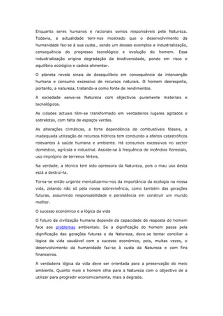 Enquanto seres humanos e racionais somos responsáveis pela Natureza.
Todavia,   a    actualidade    tem-nos   mostrado     que   o    desenvolvimento     da
humanidade faz-se à sua custa., sendo um desses exemplos a industrialização,
consequência     do   progresso    tecnológico    e   evolução    do   homem.      Essa
industrialização origina degradação da biodiversidade, pondo em risco o
equilíbrio ecológico e cadeia alimentar.

O planeta revela sinais de desequilíbrio em consequência da intervenção
humana e consumo excessivo de recursos naturais. O homem desrespeita,
portanto, a natureza, tratando-a como fonte de rendimentos.

A   sociedade    serve-se     Natureza   com   objectivos   puramente    materiais    e
tecnológicos.

As cidades actuais têm-se transformado em verdadeiros lugares agitados e
sobrelotas, com falta de espaços verdes.

As alterações climáticas, a forte dependência de combustíveis fósseis, a
inadequada utilização de recursos hídricos tem conduzido a efeitos catastróficos
relevantes à saúde humana e ambiente. Há consumos excessivos no sector
doméstico, agrícola e industrial. Assiste-se à frequência de incêndios florestais,
uso impróprio de terrenos férteis.

Na verdade, a técnico tem sido opressora da Natureza, pois o mau uso desta
está a destruí-la.

Torna-se então urgente mentalizarmo-nos da importância da ecologia na nossa
vida, zelando não só pela nossa sobrevivência, como também das gerações
futuras, assumindo responsabilidade e persistência em construir um mundo
melhor.

O sucesso económico e a lógica da vida

O futuro da civilização humana depende da capacidade de resposta do homem
face aos problemas ambientais. Se a dignificação do homem passa pela
dignificação das gerações futuras e da Natureza, deve-se tentar conciliar a
lógica da vida saudável com o sucesso económico, pois, muitas vezes, o
desenvolvimento da humanidade faz-se à custa da Natureza e com fins
financeiros.

A verdadeira lógica da vida deve ser orientada para a preservação do meio
ambiente. Quanto mais o homem olha para a Natureza com o objectivo de a
utilizar para progredir economicamente, mais a degrada.
 