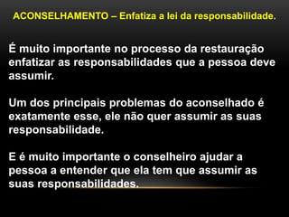 ACONSELHAMENTO – Enfatiza a lei da responsabilidade.
É muito importante no processo da restauração
enfatizar as responsabilidades que a pessoa deve
assumir.
Um dos principais problemas do aconselhado é
exatamente esse, ele não quer assumir as suas
responsabilidade.
E é muito importante o conselheiro ajudar a
pessoa a entender que ela tem que assumir as
suas responsabilidades.
 