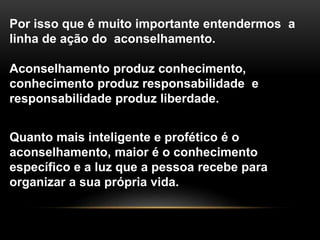 Por isso que é muito importante entendermos a
linha de ação do aconselhamento.
Aconselhamento produz conhecimento,
conhecimento produz responsabilidade e
responsabilidade produz liberdade.
Quanto mais inteligente e profético é o
aconselhamento, maior é o conhecimento
específico e a luz que a pessoa recebe para
organizar a sua própria vida.
 