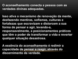 O aconselhamento conecta a pessoa com as
verdades divinas adequadas.
Isso ativa o mecanismo de renovação da mente,
desfazendo mentiras, sofismas, culturas e
fortalezas que escravizam e distorcem a sua
forma de pensar e agir, levando-a,
responsavelmente, a posicionamentos práticos
que têm o poder de transformar a vida e reverter
qualquer situação desastrosa.
A essência do aconselhamento é redimir a
capacidade de pensar e reagir, através do
discernimento da verdade.
 