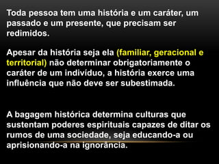 Toda pessoa tem uma história e um caráter, um
passado e um presente, que precisam ser
redimidos.
Apesar da história seja ela (familiar, geracional e
territorial) não determinar obrigatoriamente o
caráter de um indivíduo, a história exerce uma
influência que não deve ser subestimada.
A bagagem histórica determina culturas que
sustentam poderes espirituais capazes de ditar os
rumos de uma sociedade, seja educando-a ou
aprisionando-a na ignorância.
 