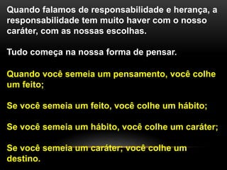Quando falamos de responsabilidade e herança, a
responsabilidade tem muito haver com o nosso
caráter, com as nossas escolhas.
Tudo começa na nossa forma de pensar.
Quando você semeia um pensamento, você colhe
um feito;
Se você semeia um feito, você colhe um hábito;
Se você semeia um hábito, você colhe um caráter;
Se você semeia um caráter; você colhe um
destino.
 