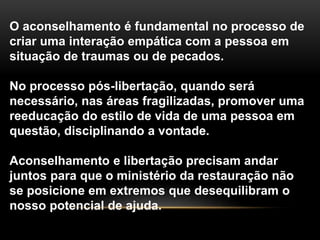 O aconselhamento é fundamental no processo de
criar uma interação empática com a pessoa em
situação de traumas ou de pecados.
No processo pós-libertação, quando será
necessário, nas áreas fragilizadas, promover uma
reeducação do estilo de vida de uma pessoa em
questão, disciplinando a vontade.
Aconselhamento e libertação precisam andar
juntos para que o ministério da restauração não
se posicione em extremos que desequilibram o
nosso potencial de ajuda.
 